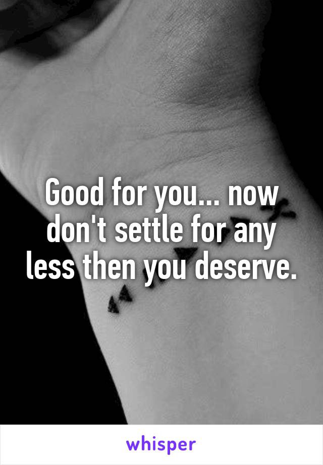 Good for you... now don't settle for any less then you deserve.