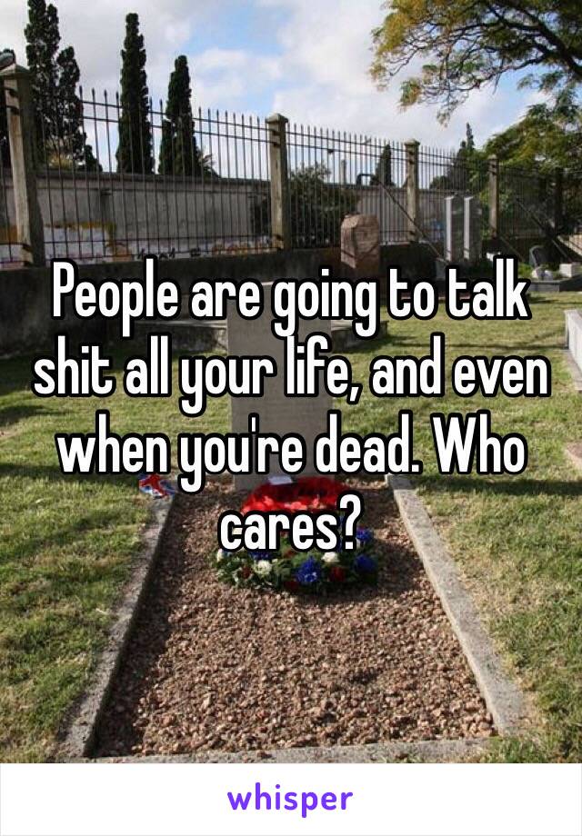 People are going to talk shit all your life, and even when you're dead. Who cares? 