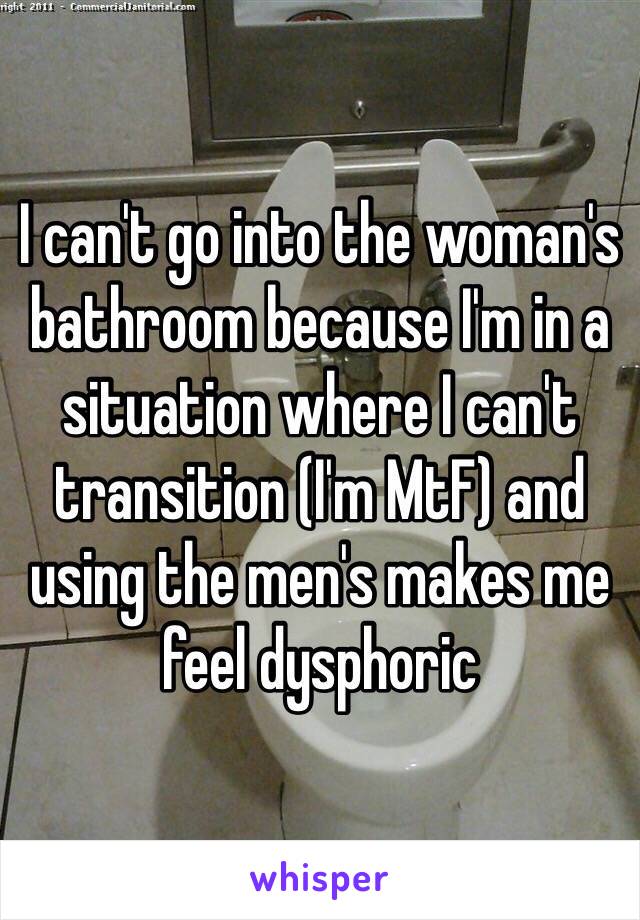 I can't go into the woman's bathroom because I'm in a situation where I can't transition (I'm MtF) and using the men's makes me feel dysphoric 