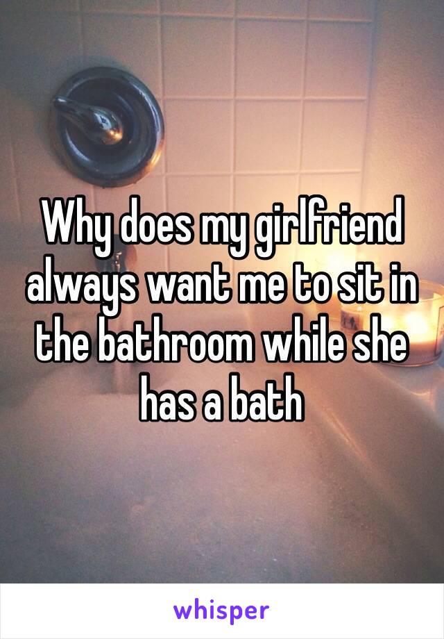 Why does my girlfriend always want me to sit in the bathroom while she has a bath 