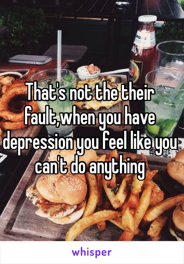 That's not the their fault,when you have depression you feel like you can't do anything 