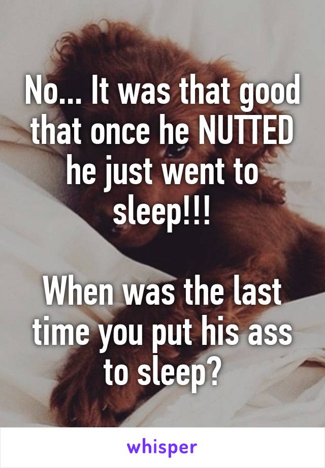 No... It was that good that once he NUTTED he just went to sleep!!!

When was the last time you put his ass to sleep?