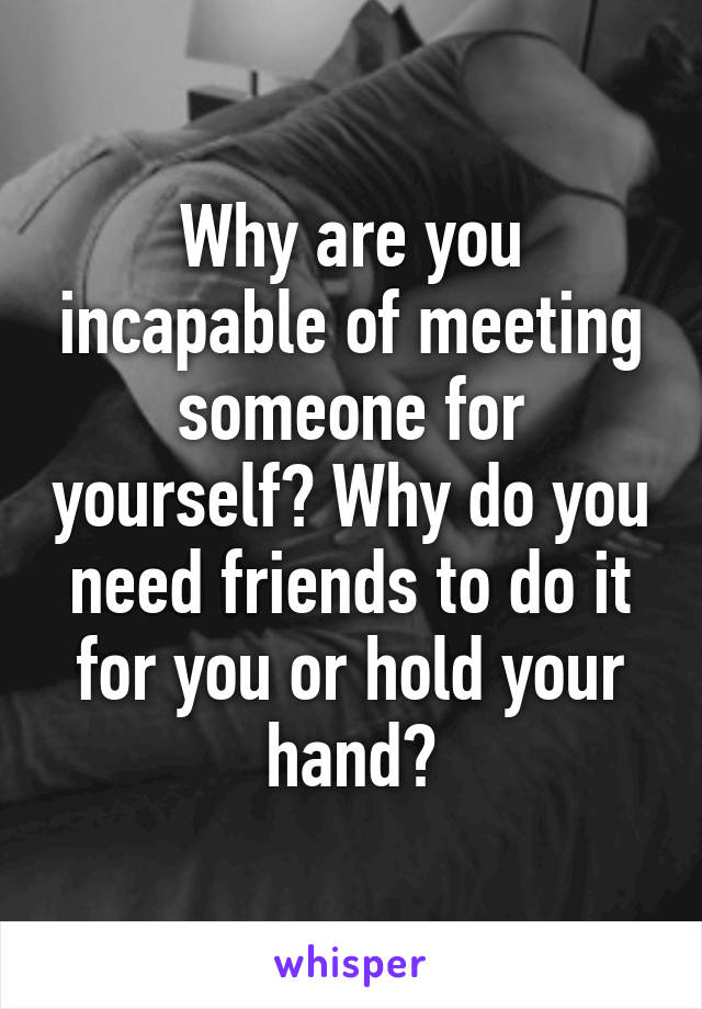 Why are you incapable of meeting someone for yourself? Why do you need friends to do it for you or hold your hand?