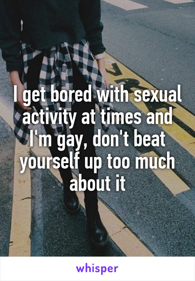 I get bored with sexual activity at times and I'm gay, don't beat yourself up too much about it