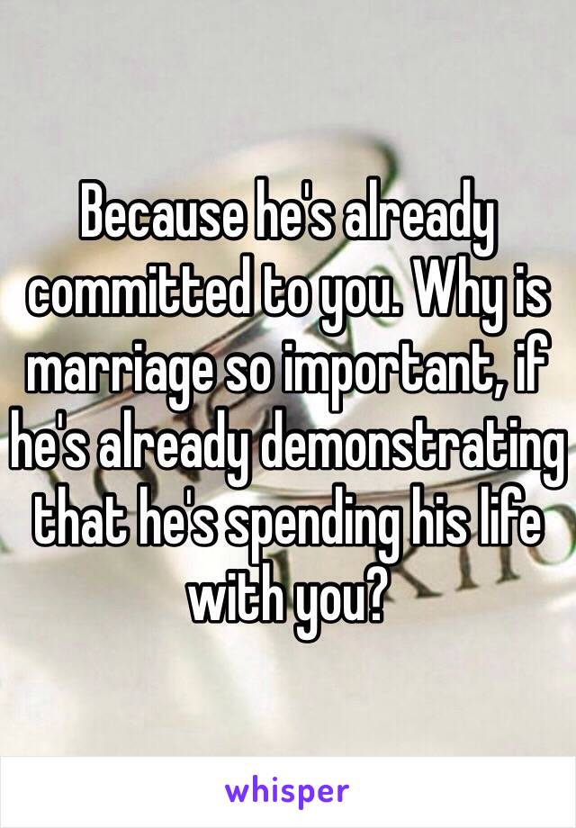 Because he's already committed to you. Why is marriage so important, if he's already demonstrating that he's spending his life with you?