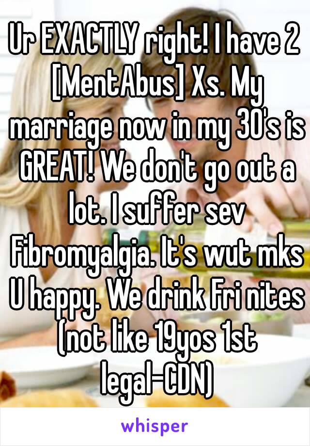 Ur EXACTLY right! I have 2 [MentAbus] Xs. My marriage now in my 30's is GREAT! We don't go out a lot. I suffer sev Fibromyalgia. It's wut mks U happy. We drink Fri nites (not like 19yos 1st legal-CDN)