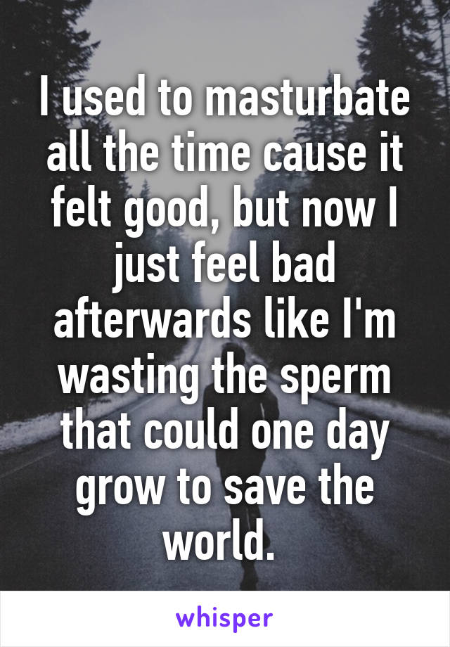 I used to masturbate all the time cause it felt good, but now I just feel bad afterwards like I'm wasting the sperm that could one day grow to save the world. 