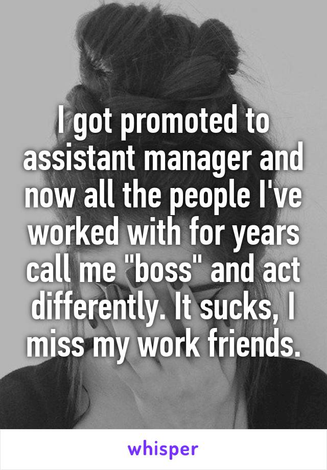 I got promoted to assistant manager and now all the people I've worked with for years call me "boss" and act differently. It sucks, I miss my work friends.