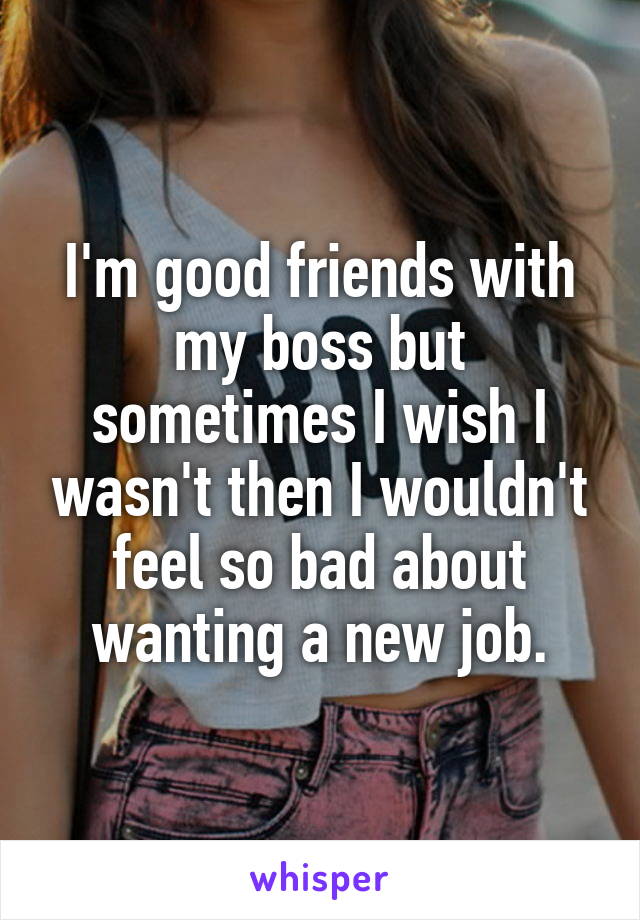 I'm good friends with my boss but sometimes I wish I wasn't then I wouldn't feel so bad about wanting a new job.