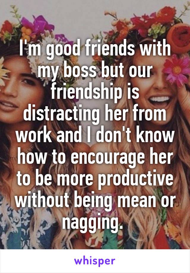 I'm good friends with my boss but our friendship is distracting her from work and I don't know how to encourage her to be more productive without being mean or nagging. 
