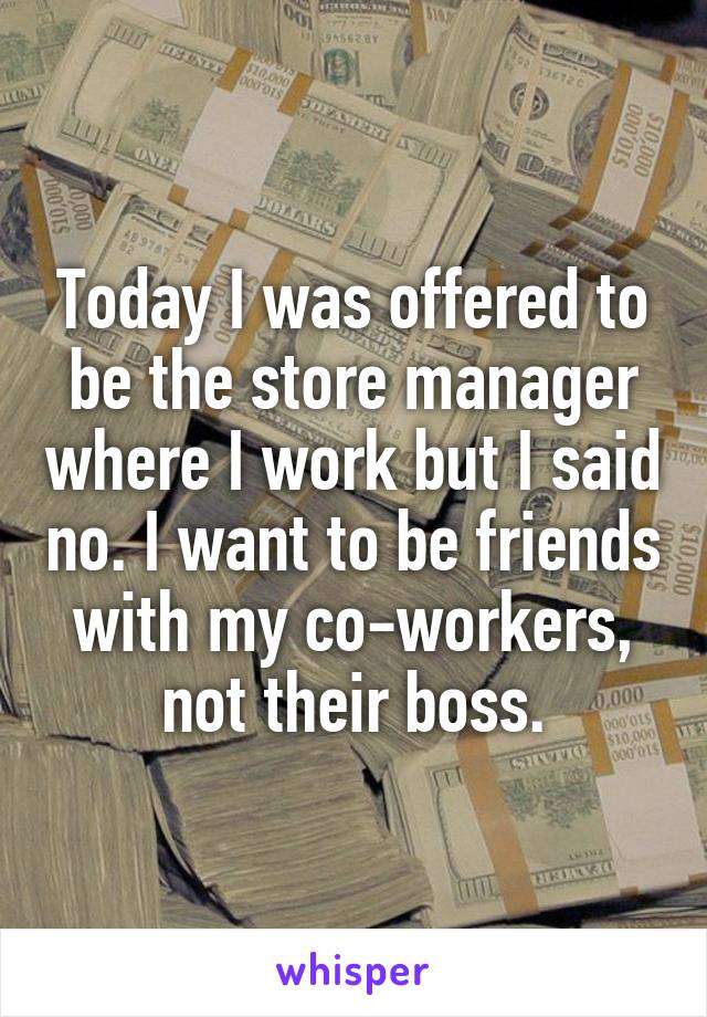 Today I was offered to be the store manager where I work but I said no. I want to be friends with my co-workers, not their boss.