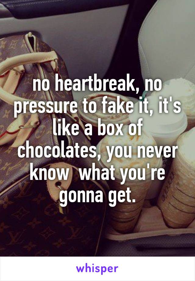 no heartbreak, no pressure to fake it, it's like a box of chocolates, you never know  what you're gonna get.