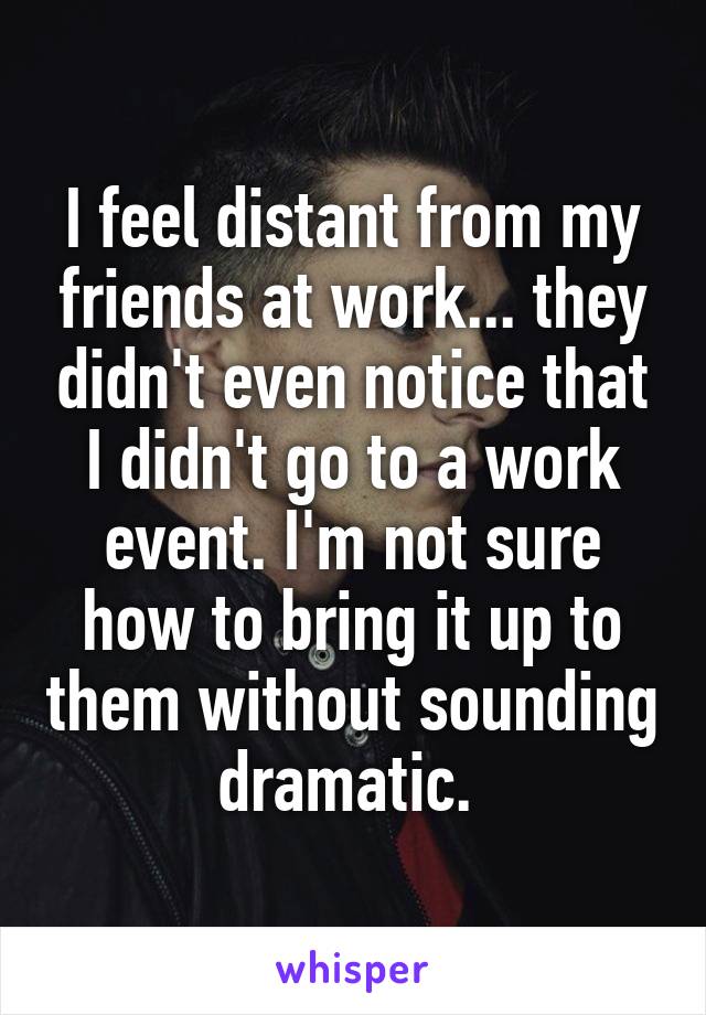I feel distant from my friends at work... they didn't even notice that I didn't go to a work event. I'm not sure how to bring it up to them without sounding dramatic. 