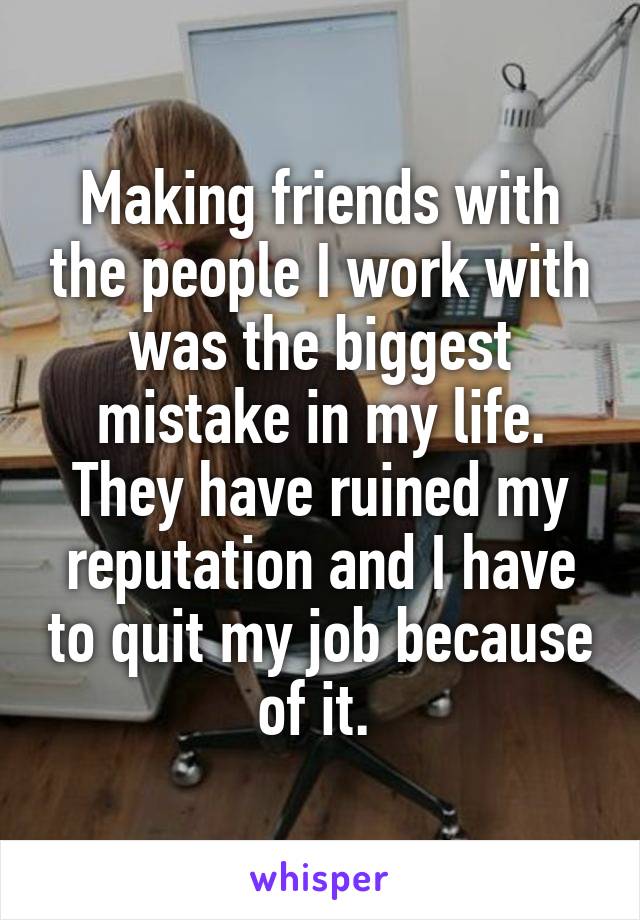 Making friends with the people I work with was the biggest mistake in my life. They have ruined my reputation and I have to quit my job because of it. 