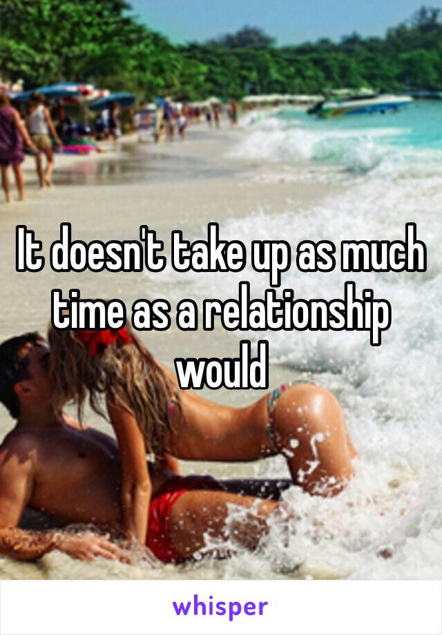It doesn't take up as much time as a relationship would 