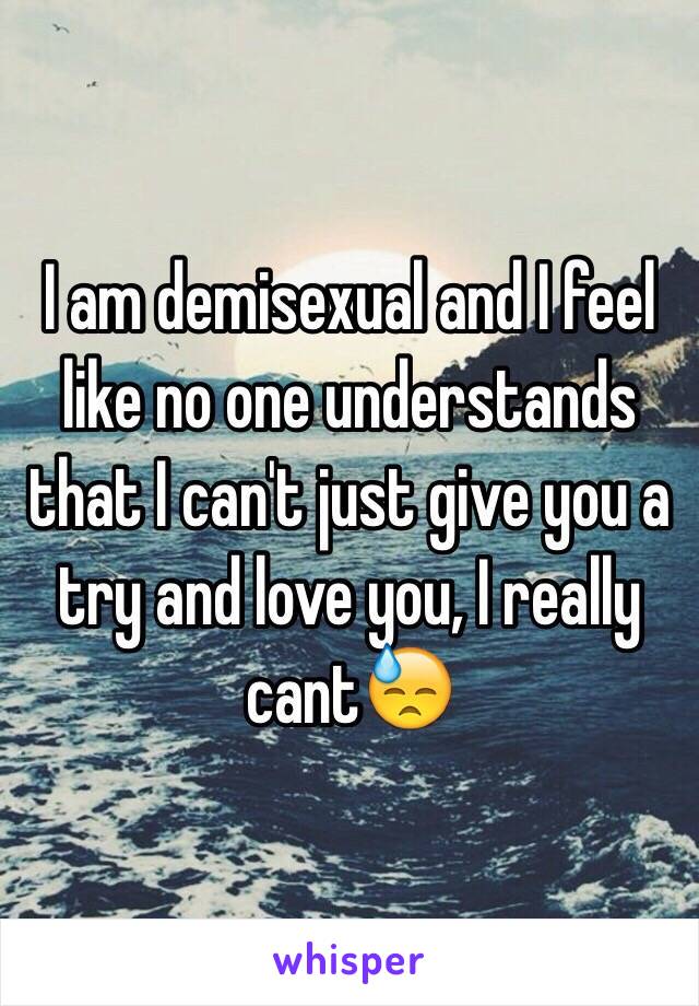 I am demisexual and I feel like no one understands that I can't just give you a try and love you, I really cant😓