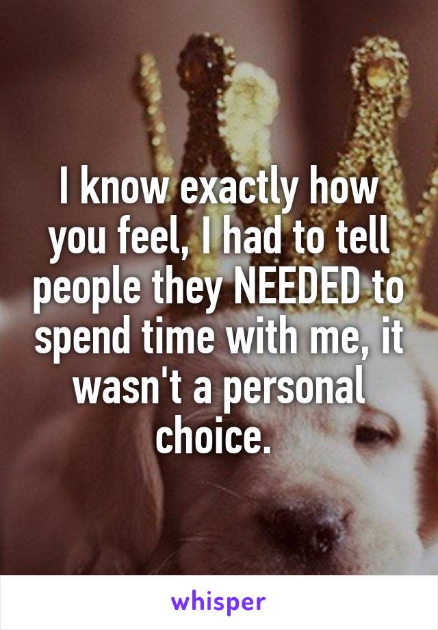 I know exactly how you feel, I had to tell people they NEEDED to spend time with me, it wasn't a personal choice. 