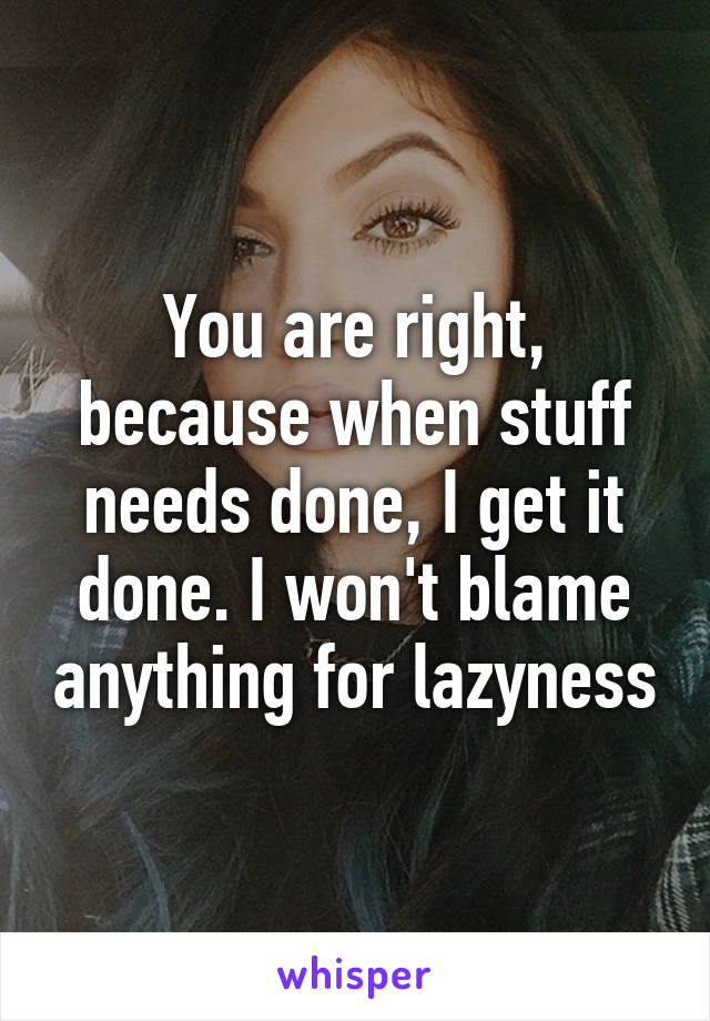 You are right, because when stuff needs done, I get it done. I won't blame anything for lazyness