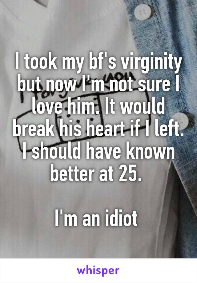I took my bf's virginity but now I'm not sure I love him. It would break his heart if I left. I should have known better at 25. 

I'm an idiot 