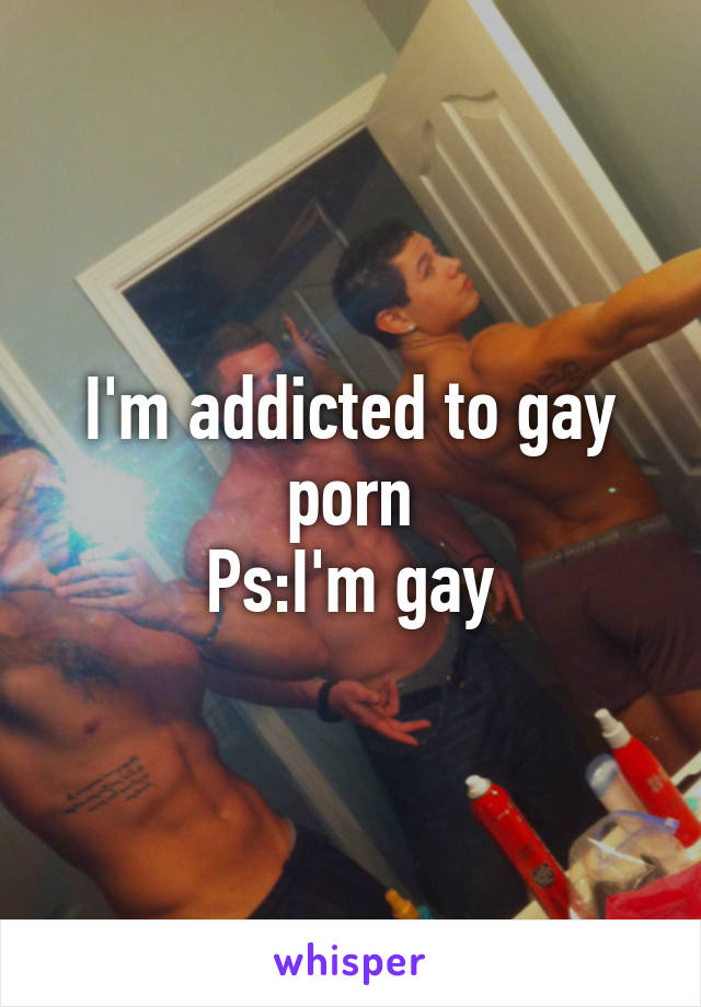 I'm addicted to gay porn
Ps:I'm gay
