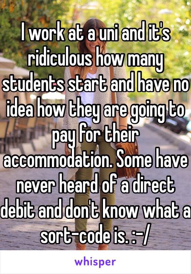 I work at a uni and it's ridiculous how many students start and have no idea how they are going to pay for their accommodation. Some have never heard of a direct debit and don't know what a sort-code is. :-/