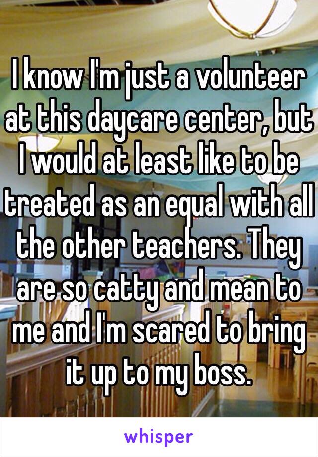 I know I'm just a volunteer at this daycare center, but I would at least like to be treated as an equal with all the other teachers. They are so catty and mean to me and I'm scared to bring it up to my boss.
