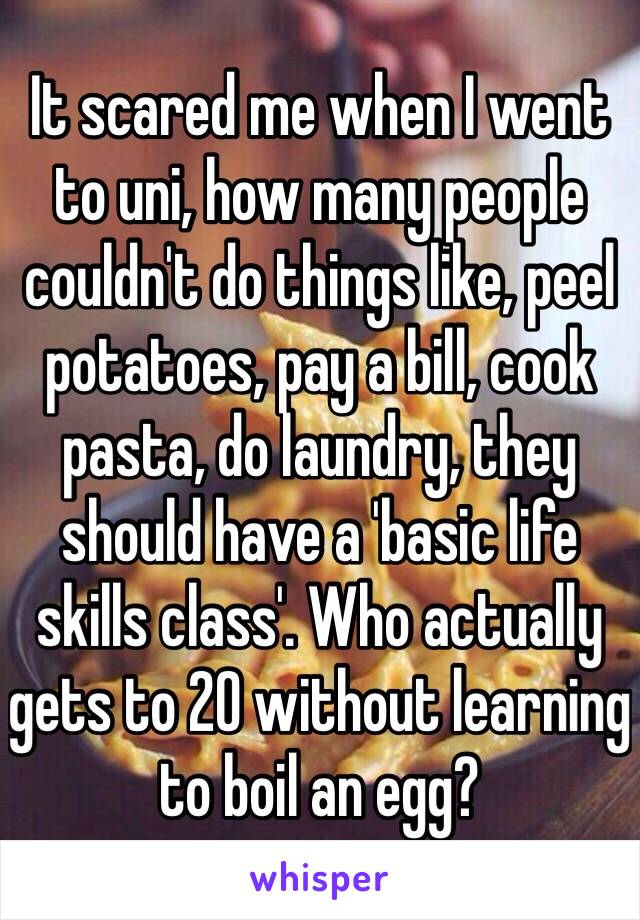 It scared me when I went to uni, how many people couldn't do things like, peel potatoes, pay a bill, cook pasta, do laundry, they should have a 'basic life skills class'. Who actually gets to 20 without learning to boil an egg?