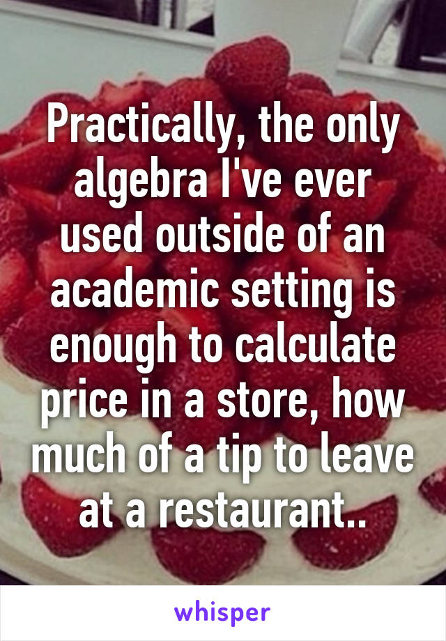 Practically, the only algebra I've ever used outside of an academic setting is enough to calculate price in a store, how much of a tip to leave at a restaurant..