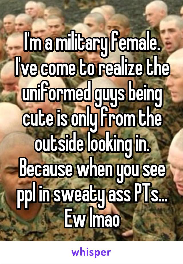 I'm a military female. I've come to realize the uniformed guys being cute is only from the outside looking in. Because when you see ppl in sweaty ass PTs... Ew lmao