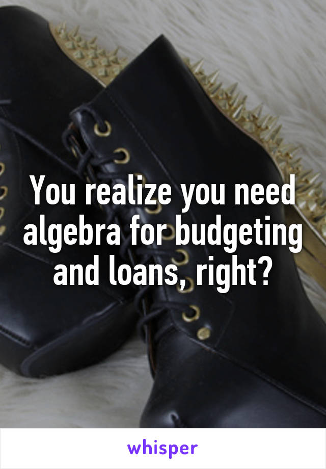 You realize you need algebra for budgeting and loans, right?