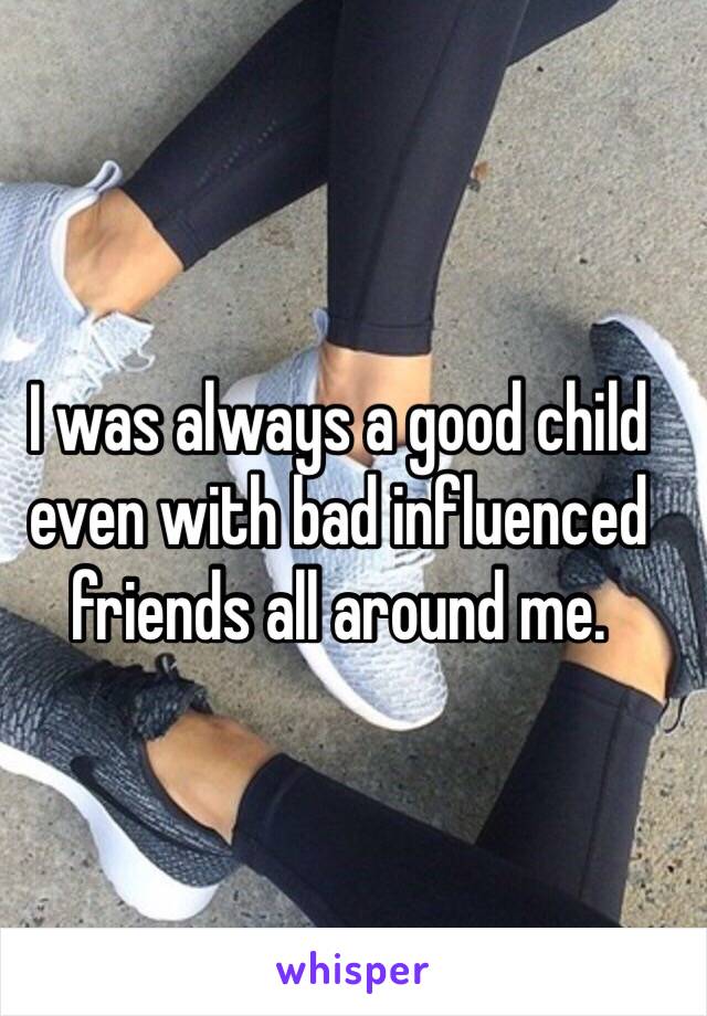 I was always a good child even with bad influenced friends all around me.