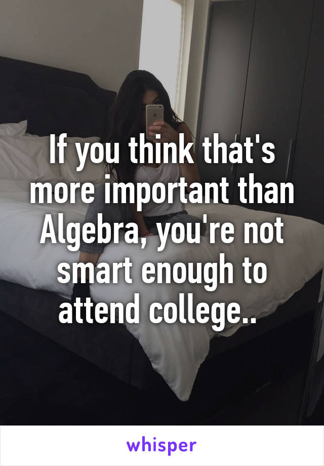 If you think that's more important than Algebra, you're not smart enough to attend college.. 