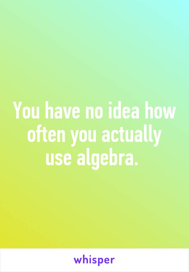 You have no idea how often you actually use algebra. 