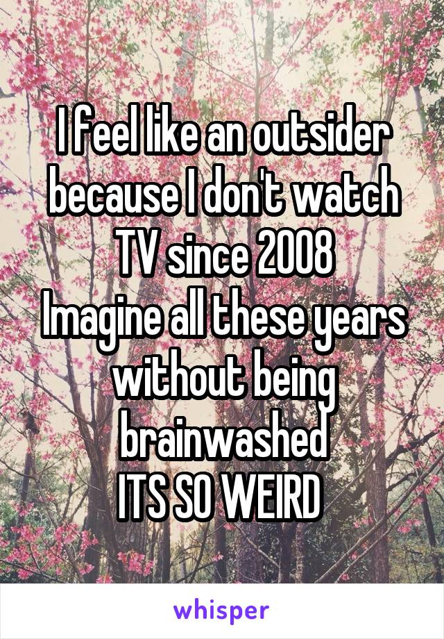 I feel like an outsider because I don't watch TV since 2008
Imagine all these years without being brainwashed
ITS SO WEIRD 