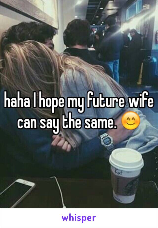 haha I hope my future wife can say the same. 😊