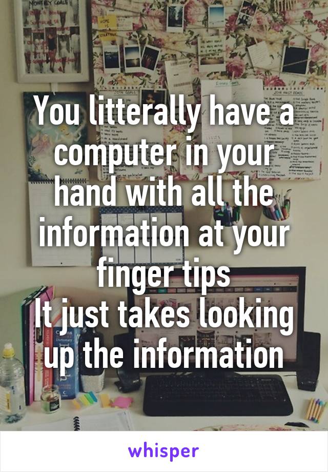 You litterally have a computer in your hand with all the information at your finger tips
It just takes looking up the information