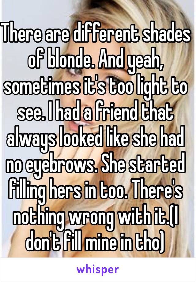 There are different shades of blonde. And yeah, sometimes it's too light to see. I had a friend that always looked like she had no eyebrows. She started filling hers in too. There's nothing wrong with it.(I don't fill mine in tho)