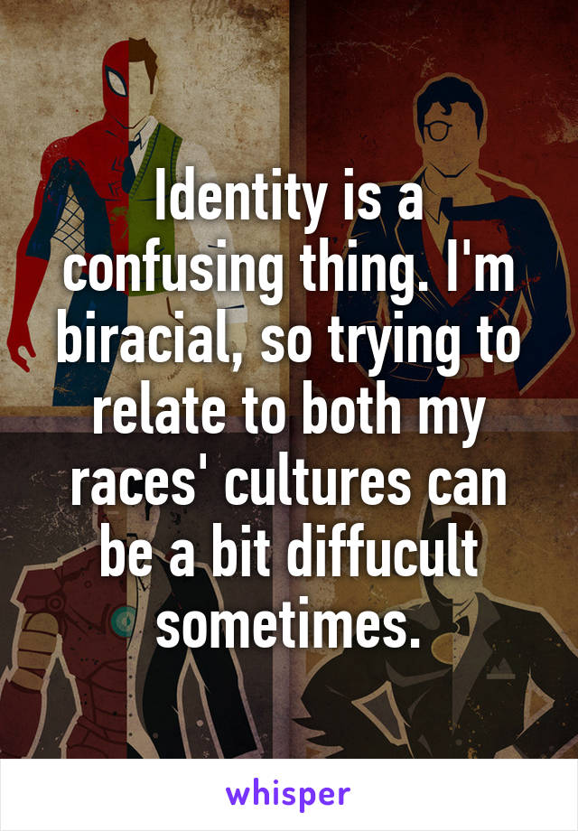 Identity is a confusing thing. I'm biracial, so trying to relate to both my races' cultures can be a bit diffucult sometimes.