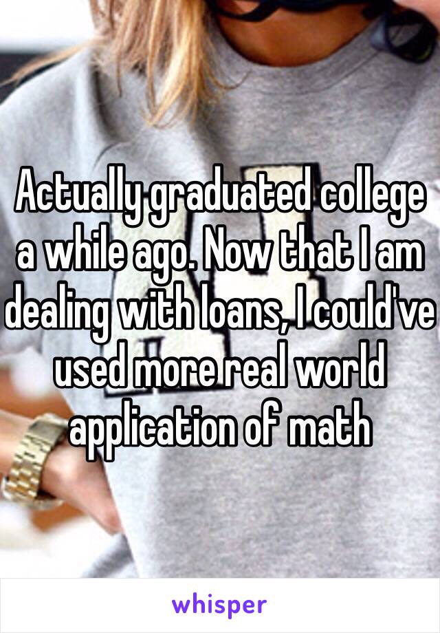 Actually graduated college a while ago. Now that I am dealing with loans, I could've used more real world application of math 