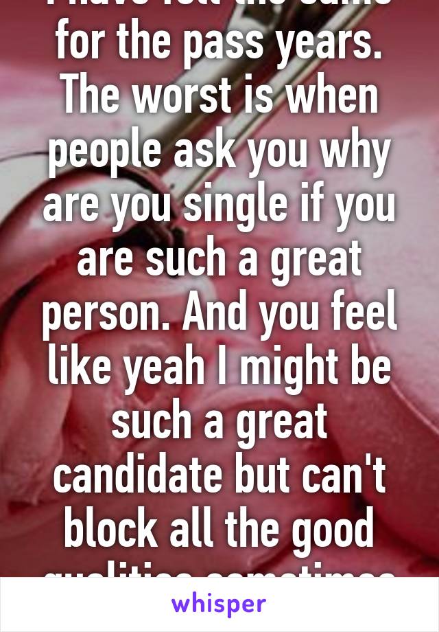 I have felt the same for the pass years. The worst is when people ask you why are you single if you are such a great person. And you feel like yeah I might be such a great candidate but can't block all the good qualities sometimes :(