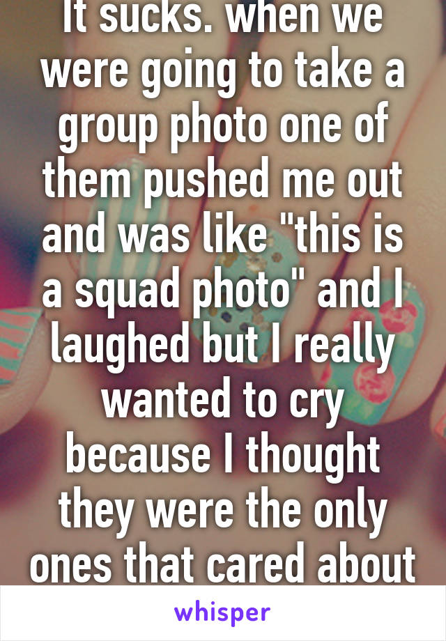 It sucks. when we were going to take a group photo one of them pushed me out and was like "this is a squad photo" and I laughed but I really wanted to cry because I thought they were the only ones that cared about me, guess not...