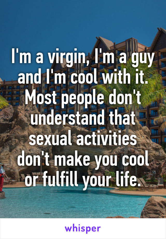 I'm a virgin, I'm a guy and I'm cool with it. Most people don't understand that sexual activities don't make you cool or fulfill your life.