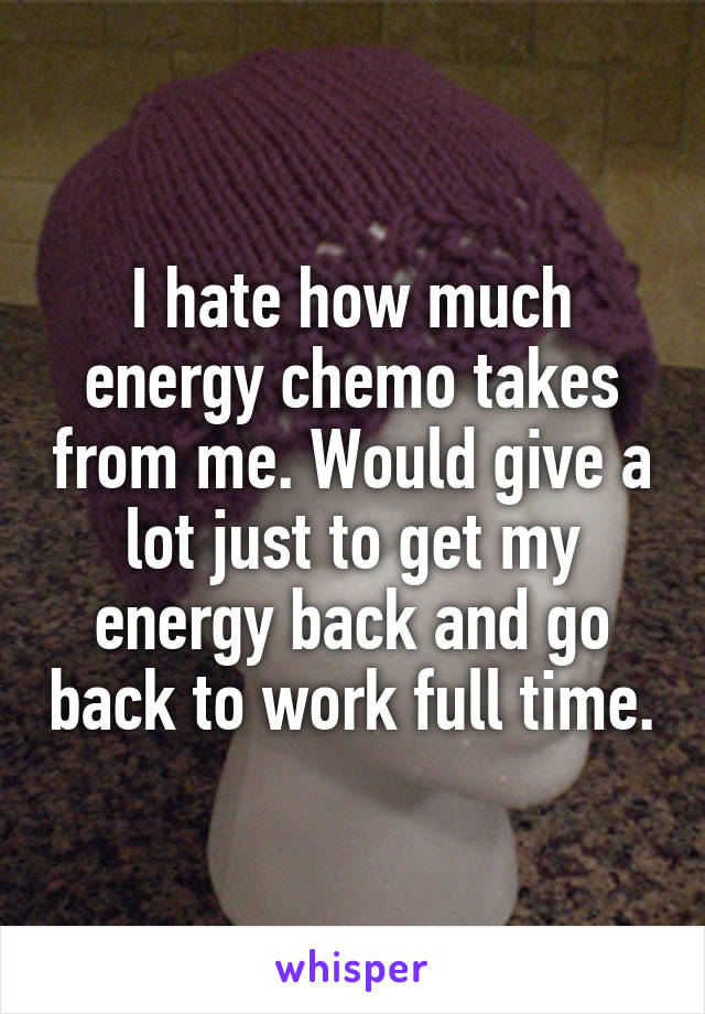 I hate how much energy chemo takes from me. Would give a lot just to get my energy back and go back to work full time.