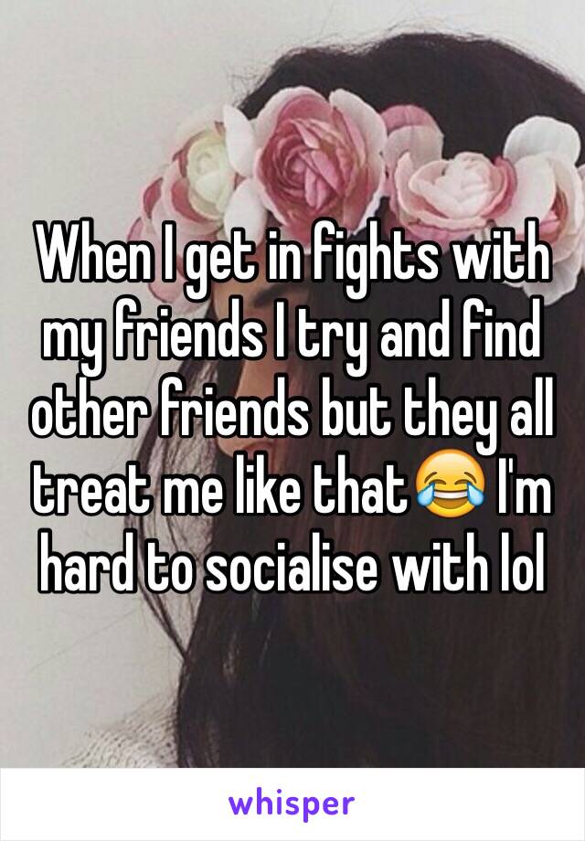When I get in fights with my friends I try and find other friends but they all treat me like that😂 I'm hard to socialise with lol