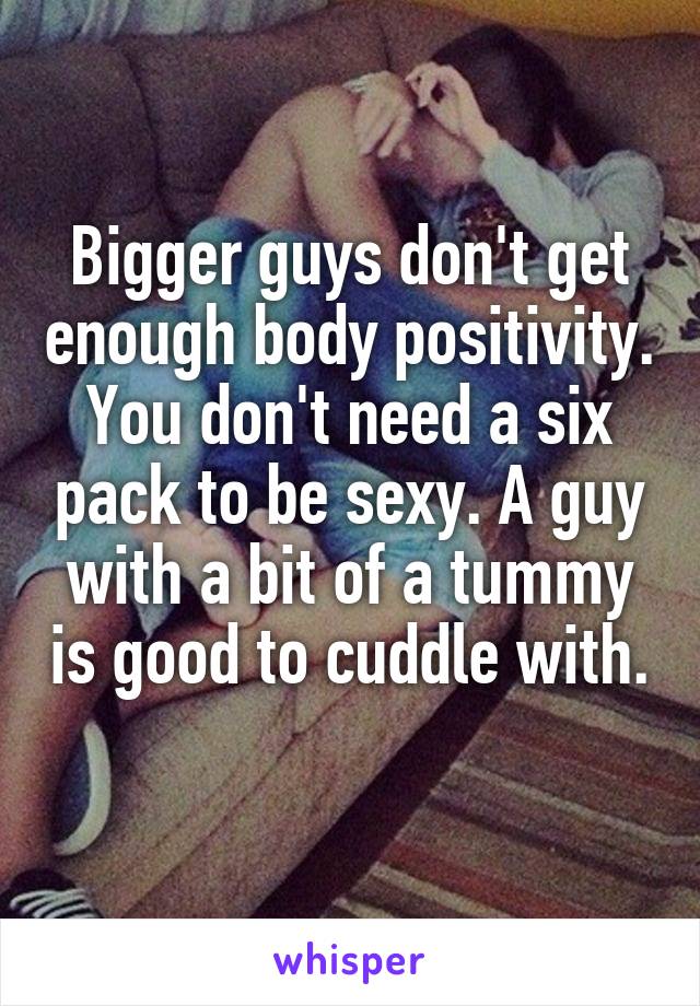 Bigger guys don't get enough body positivity. You don't need a six pack to be sexy. A guy with a bit of a tummy is good to cuddle with. 