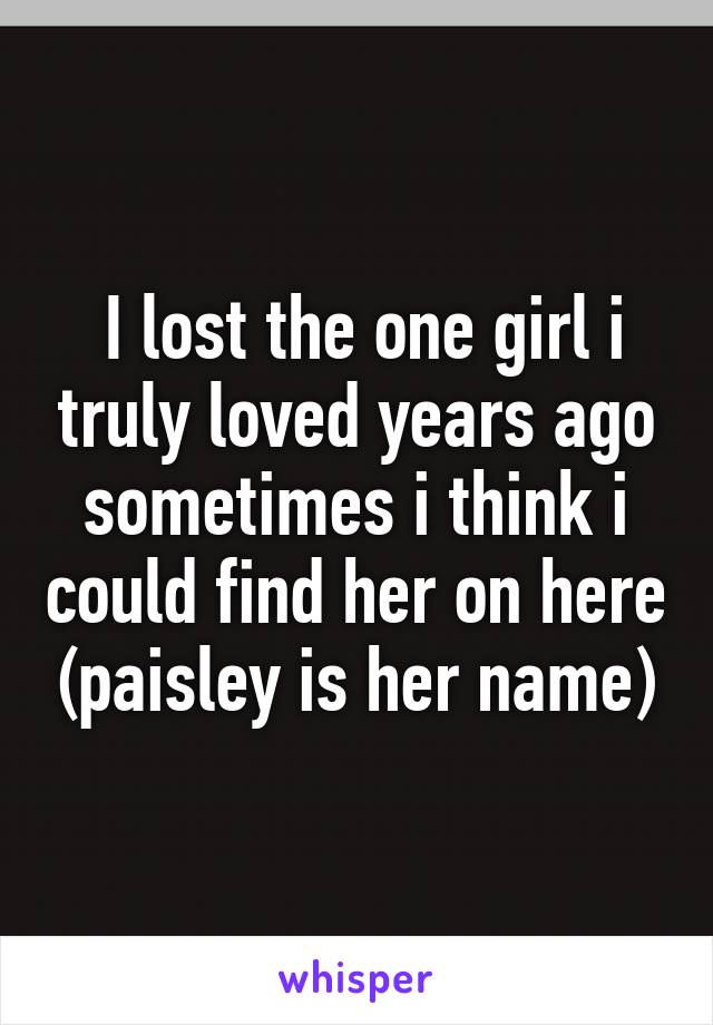  I lost the one girl i truly loved years ago sometimes i think i could find her on here (paisley is her name)