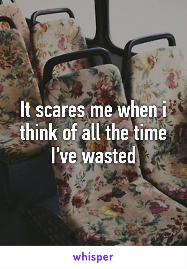 It scares me when i think of all the time I've wasted