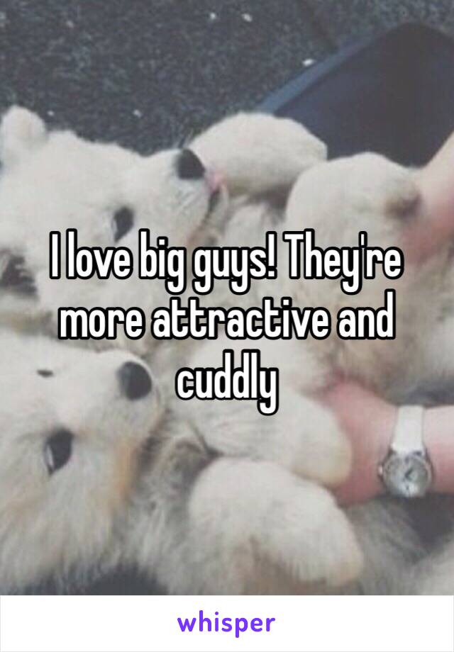 I love big guys! They're more attractive and cuddly 