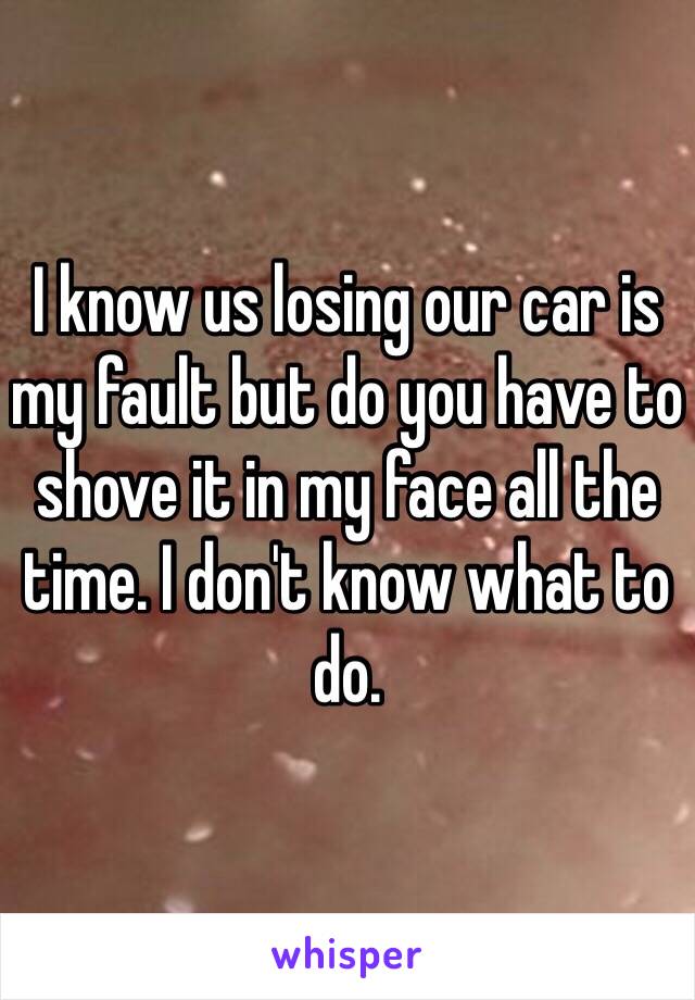 I know us losing our car is my fault but do you have to shove it in my face all the time. I don't know what to do. 
