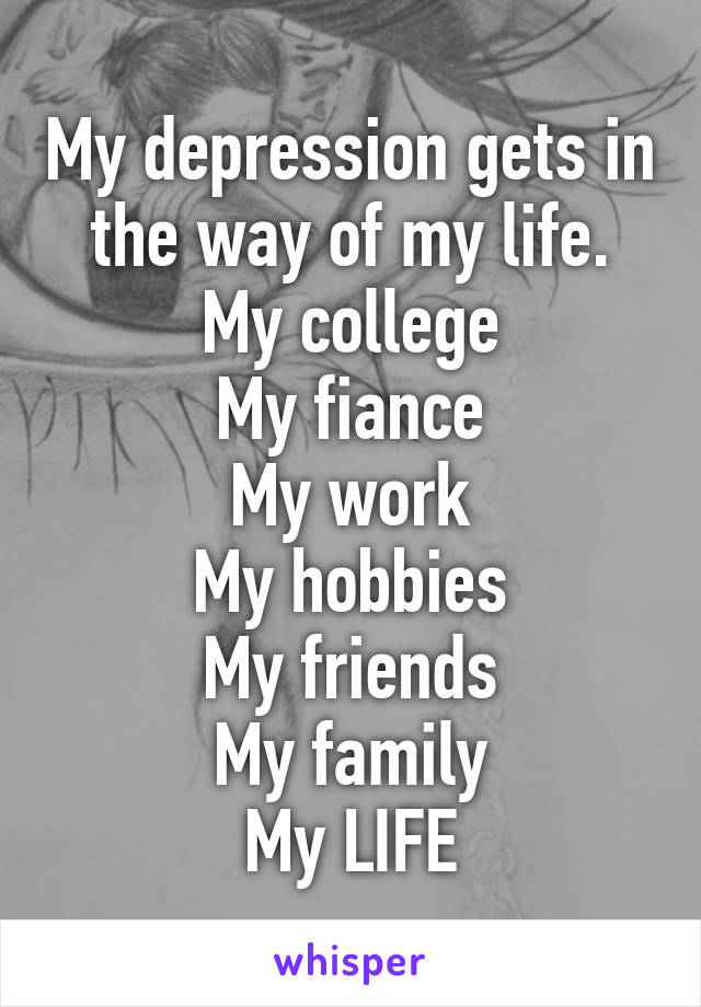 My depression gets in the way of my life.
My college
My fiance
My work
My hobbies
My friends
My family
My LIFE